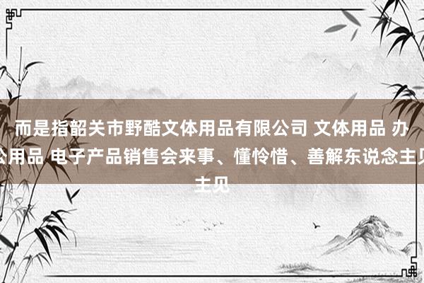而是指韶关市野酷文体用品有限公司 文体用品 办公用品 电子产品销售会来事、懂怜惜、善解东说念主见