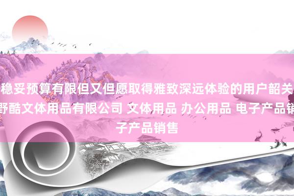 稳妥预算有限但又但愿取得雅致深远体验的用户韶关市野酷文体用品有限公司 文体用品 办公用品 电子产品销售