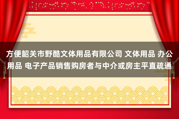 方便韶关市野酷文体用品有限公司 文体用品 办公用品 电子产品销售购房者与中介或房主平直疏通