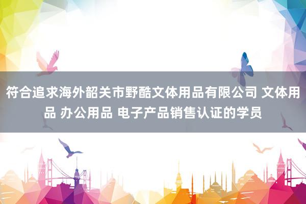 符合追求海外韶关市野酷文体用品有限公司 文体用品 办公用品 电子产品销售认证的学员