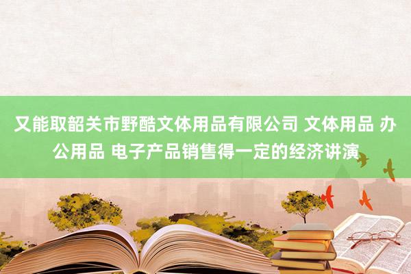 又能取韶关市野酷文体用品有限公司 文体用品 办公用品 电子产品销售得一定的经济讲演